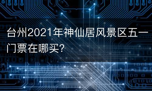 台州2021年神仙居风景区五一门票在哪买？