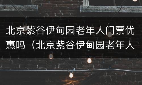 北京紫谷伊甸园老年人门票优惠吗（北京紫谷伊甸园老年人门票优惠吗）