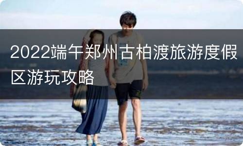 2022端午郑州古柏渡旅游度假区游玩攻略