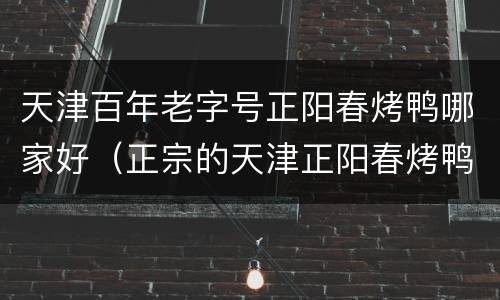 天津百年老字号正阳春烤鸭哪家好（正宗的天津正阳春烤鸭在哪里）