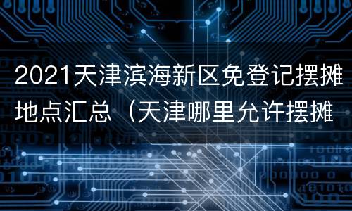 2021天津滨海新区免登记摆摊地点汇总（天津哪里允许摆摊2020）