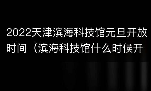 2022天津滨海科技馆元旦开放时间（滨海科技馆什么时候开放）