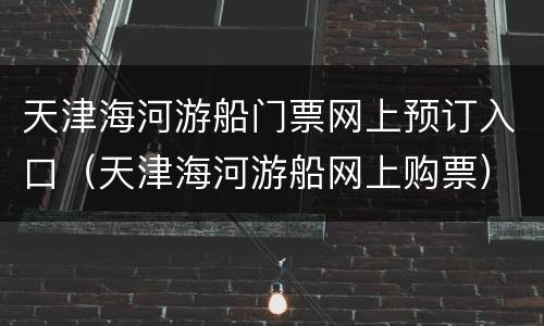 天津海河游船门票网上预订入口（天津海河游船网上购票）