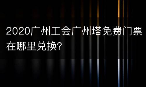 2020广州工会广州塔免费门票在哪里兑换？