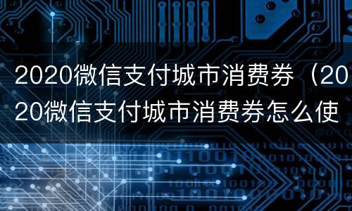 2020微信支付城市消费券（2020微信支付城市消费券怎么使用）