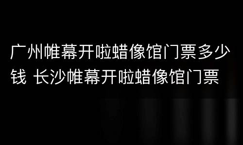 广州帷幕开啦蜡像馆门票多少钱 长沙帷幕开啦蜡像馆门票