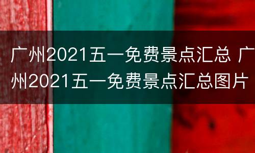 广州2021五一免费景点汇总 广州2021五一免费景点汇总图片