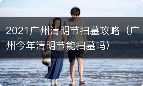2021广州清明节扫墓攻略（广州今年清明节能扫墓吗）