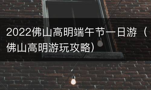2022佛山高明端午节一日游（佛山高明游玩攻略）