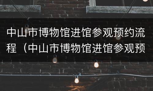 中山市博物馆进馆参观预约流程（中山市博物馆进馆参观预约流程视频）