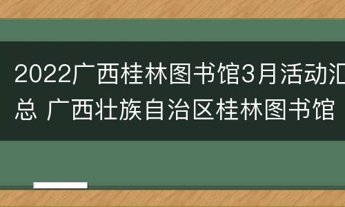 2022广西桂林图书馆3月活动汇总 广西壮族自治区桂林图书馆开放时间
