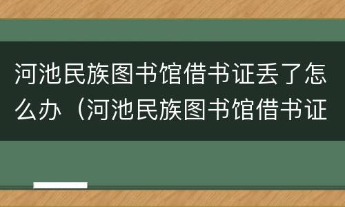 河池民族图书馆借书证丢了怎么办（河池民族图书馆借书证丢了怎么办理）