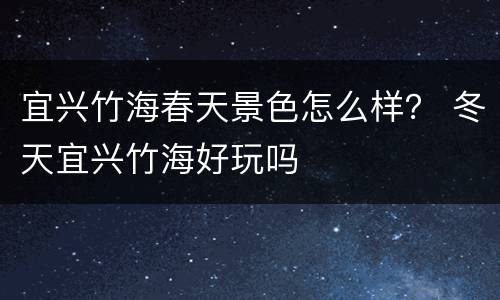 宜兴竹海春天景色怎么样？ 冬天宜兴竹海好玩吗