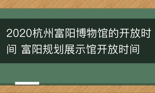 2020杭州富阳博物馆的开放时间 富阳规划展示馆开放时间