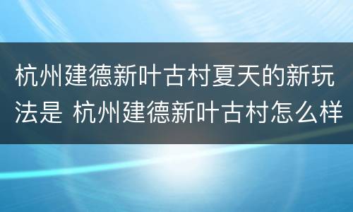 杭州建德新叶古村夏天的新玩法是 杭州建德新叶古村怎么样