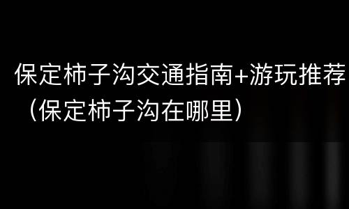 保定柿子沟交通指南+游玩推荐（保定柿子沟在哪里）