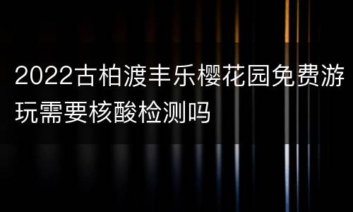 2022古柏渡丰乐樱花园免费游玩需要核酸检测吗