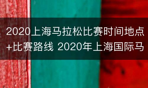 2020上海马拉松比赛时间地点+比赛路线 2020年上海国际马拉松赛事时间表