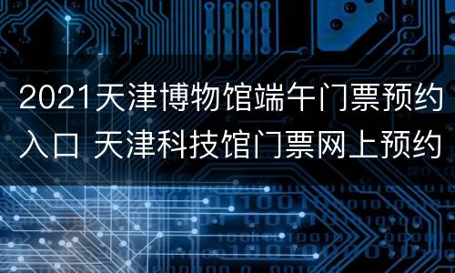 2021天津博物馆端午门票预约入口 天津科技馆门票网上预约2021
