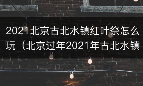 2021北京古北水镇红叶祭怎么玩（北京过年2021年古北水镇活动）