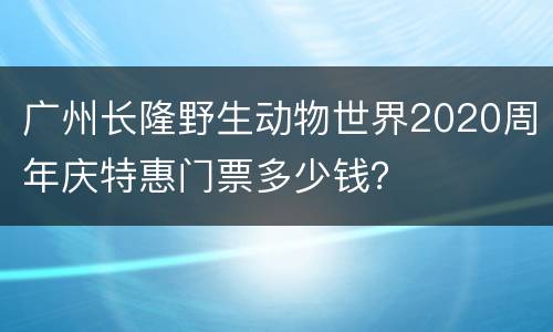 广州长隆野生动物世界2020周年庆特惠门票多少钱？