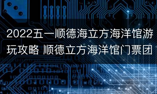 2022五一顺德海立方海洋馆游玩攻略 顺德立方海洋馆门票团购优惠