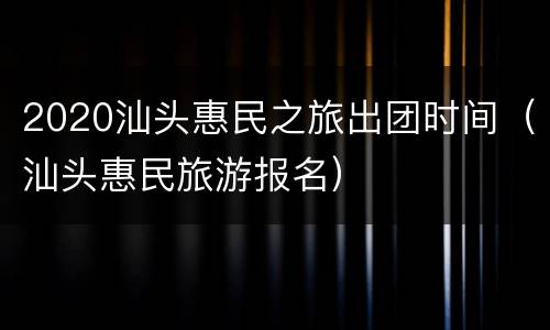 2020汕头惠民之旅出团时间（汕头惠民旅游报名）