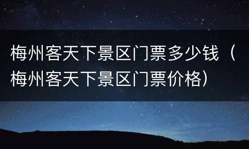梅州客天下景区门票多少钱（梅州客天下景区门票价格）
