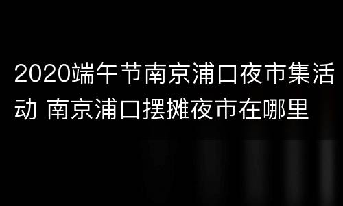 2020端午节南京浦口夜市集活动 南京浦口摆摊夜市在哪里