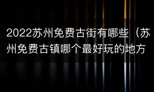 2022苏州免费古街有哪些（苏州免费古镇哪个最好玩的地方）