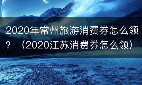 2020年常州旅游消费券怎么领？（2020江苏消费券怎么领）