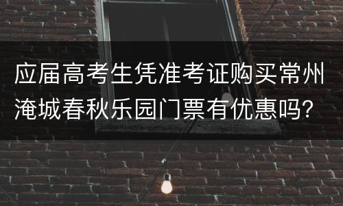 应届高考生凭准考证购买常州淹城春秋乐园门票有优惠吗？