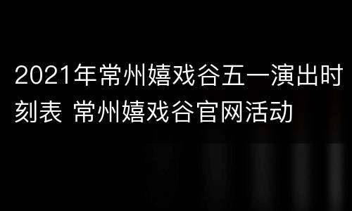 2021年常州嬉戏谷五一演出时刻表 常州嬉戏谷官网活动