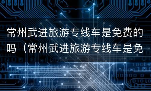 常州武进旅游专线车是免费的吗（常州武进旅游专线车是免费的吗今天）