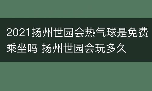 2021扬州世园会热气球是免费乘坐吗 扬州世园会玩多久