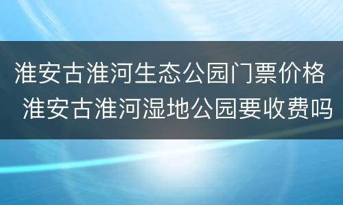 淮安古淮河生态公园门票价格 淮安古淮河湿地公园要收费吗