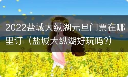 2022盐城大纵湖元旦门票在哪里订（盐城大纵湖好玩吗?）