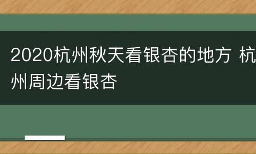 2020杭州秋天看银杏的地方 杭州周边看银杏