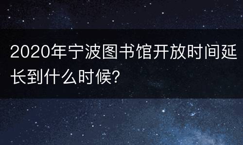 2020年宁波图书馆开放时间延长到什么时候？