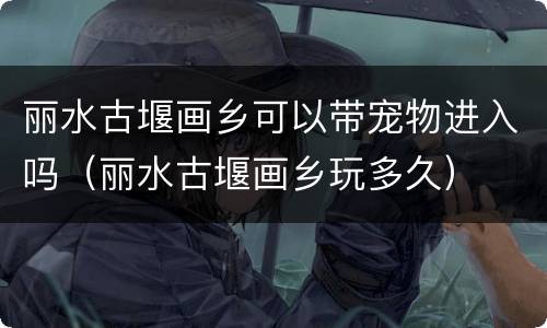 丽水古堰画乡可以带宠物进入吗（丽水古堰画乡玩多久）