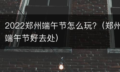2022郑州端午节怎么玩?（郑州端午节好去处）