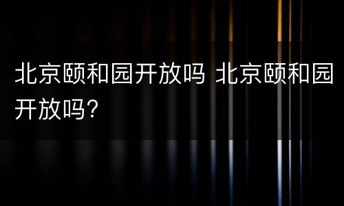 北京颐和园开放吗 北京颐和园开放吗?