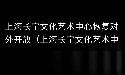 上海长宁文化艺术中心恢复对外开放（上海长宁文化艺术中心恢复对外开放了吗）