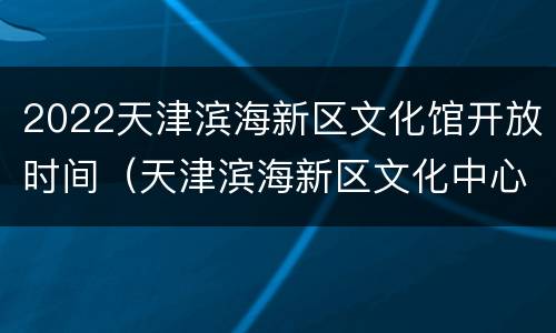 2022天津滨海新区文化馆开放时间（天津滨海新区文化中心开放时间）