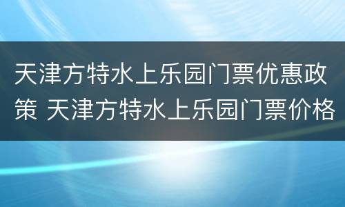 天津方特水上乐园门票优惠政策 天津方特水上乐园门票价格