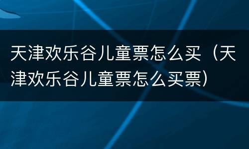 天津欢乐谷儿童票怎么买（天津欢乐谷儿童票怎么买票）