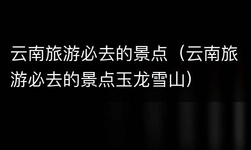 云南旅游必去的景点（云南旅游必去的景点玉龙雪山）
