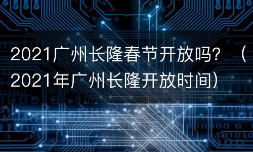 2021广州长隆春节开放吗？（2021年广州长隆开放时间）