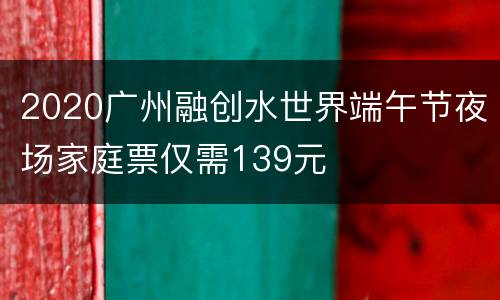 2020广州融创水世界端午节夜场家庭票仅需139元