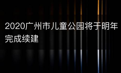 2020广州市儿童公园将于明年完成续建